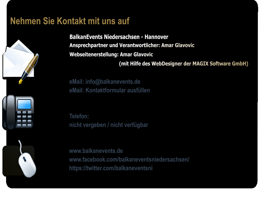 Nehmen Sie Kontakt mit uns auf BalkanEvents Niedersachsen - Hannover Ansprechpartner und Verantwortlicher: Amar Glavovic  Webseitenerstellung: Amar Glavovic                                       (mit Hilfe des WebDesigner der MAGIX Software GmbH)  eMail: info@balkanevents.de eMail: Kontaktformular ausfllen   Telefon:  nicht vergeben / nicht verfgbar   www.balkanevents.de www.facebook.com/balkaneventsniedersachsen/ https://twitter.com/balkaneventsni