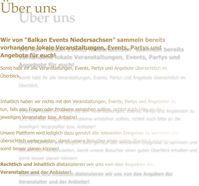 ber uns   Wir von Balkan Events Niedersachsen sammeln bereits vorhandene lokale Veranstaltungen, Events, Partys und Angebote fr euch! Somit habt ihr alle Veranstaltungen, Events, Partys und Angebote bersichtlich im berblick.     Inhaltlich haben wir nichts mit den Veranstaltungen, Events, Partys und Angeboten zu tun, falls also Fragen oder Probleme entstehen sollten, richtet euch bitte an die jeweiligen Veranstalter bzw. Anbieter!   Unsere Plattform wird lediglich dazu genutzt alle relevanten Ereignisse zu sammeln und bersichtlich weiterzuleiten, damit unsere Besucher einen guten berblick erhalten und somit besser planen knnen!  Rechtlich und inhaltlich distanzieren wir uns von den Angaben der Veranstalter und der Anbieter!
