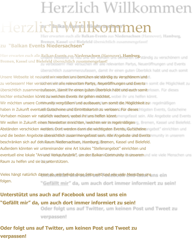 Herzlich Willkommen zu  Balkan Events Niedersachsen  Hier erwarten euch alle Balkan-Events aus Niedersachsen (Hannover), Hamburg, Bremen, Kassel und Bielefeld bersichtlich zusammengefasst!  Unsere Webseite ist neu und wir werden uns bemhen sie stndig zu verschnern und zu verbessern! Hier versuchen wir alle relevanten Partys, Neuerffnungen und Events bersichtlich zusammenzufassen, damit ihr einen guten berblick habt und euch somit leichter entscheiden knnt zu welchen Events ihr gehen mchtet. Wir mchten unsere Community vergrern und ausbauen, um somit die Mglichkeit zu haben in Zukunft eventuell Gutscheine und Eintrittskarten zu verlosen. Fr dieses Vorhaben mssen wir natrlich wachsen, wobei ihr uns helfen knnt. Wir wollen in Zukunft einen Newsletter einrichten, welchen wir in regelmigen Abstnden verschicken werden. Dort werden dann die wichtigsten Events, Gutscheine und die besten Angebote bersichtlich zusammengefasst sein. Alle Angebote und Events beschrnken sich auf den Raum Niedersachsen, Hamburg, Bremen, Kassel und Bielefeld.  Auerdem knnten wir untereinander eine Art lokales Stellenangebot einrichten und eventuell eine lokale An-und Verkaufsrubrik, um der Balkan-Community in unserem Raum zu helfen und sie zu untersttzen.   Vieles hngt natrlich davon ab, wie beliebt diese Seite wird und wie viele Menschen uns folgen.  Untersttzt uns auch auf Facebook und lasst uns ein  Gefllt mir da, um auch dort immer informiert zu sein!    Oder folgt uns auf Twitter, um keinen Post und Tweet zu verpassen!