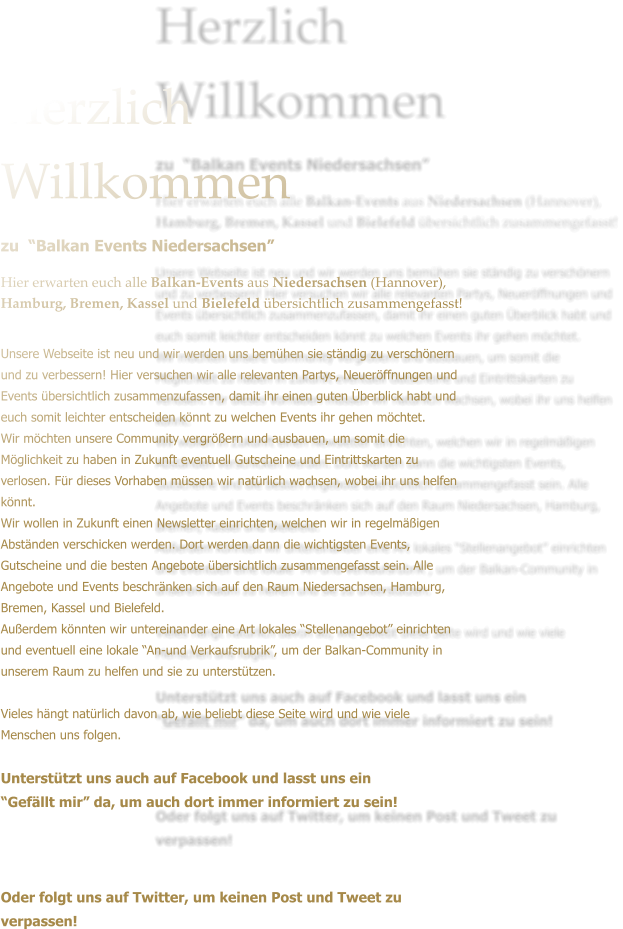 Herzlich Willkommen zu  Balkan Events Niedersachsen  Hier erwarten euch alle Balkan-Events aus Niedersachsen (Hannover), Hamburg, Bremen, Kassel und Bielefeld bersichtlich zusammengefasst!  Unsere Webseite ist neu und wir werden uns bemhen sie stndig zu verschnern und zu verbessern! Hier versuchen wir alle relevanten Partys, Neuerffnungen und Events bersichtlich zusammenzufassen, damit ihr einen guten berblick habt und euch somit leichter entscheiden knnt zu welchen Events ihr gehen mchtet. Wir mchten unsere Community vergrern und ausbauen, um somit die Mglichkeit zu haben in Zukunft eventuell Gutscheine und Eintrittskarten zu verlosen. Fr dieses Vorhaben mssen wir natrlich wachsen, wobei ihr uns helfen knnt. Wir wollen in Zukunft einen Newsletter einrichten, welchen wir in regelmigen Abstnden verschicken werden. Dort werden dann die wichtigsten Events, Gutscheine und die besten Angebote bersichtlich zusammengefasst sein. Alle Angebote und Events beschrnken sich auf den Raum Niedersachsen, Hamburg, Bremen, Kassel und Bielefeld.  Auerdem knnten wir untereinander eine Art lokales Stellenangebot einrichten und eventuell eine lokale An-und Verkaufsrubrik, um der Balkan-Community in unserem Raum zu helfen und sie zu untersttzen.   Vieles hngt natrlich davon ab, wie beliebt diese Seite wird und wie viele Menschen uns folgen.  Untersttzt uns auch auf Facebook und lasst uns ein  Gefllt mir da, um auch dort immer informiert zu sein!    Oder folgt uns auf Twitter, um keinen Post und Tweet zu verpassen!