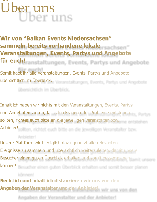 ber uns   Wir von Balkan Events Niedersachsen sammeln bereits vorhandene lokale Veranstaltungen, Events, Partys und Angebote fr euch! Somit habt ihr alle Veranstaltungen, Events, Partys und Angebote bersichtlich im berblick.     Inhaltlich haben wir nichts mit den Veranstaltungen, Events, Partys und Angeboten zu tun, falls also Fragen oder Probleme entstehen sollten, richtet euch bitte an die jeweiligen Veranstalter bzw. Anbieter!   Unsere Plattform wird lediglich dazu genutzt alle relevanten Ereignisse zu sammeln und bersichtlich weiterzuleiten, damit unsere Besucher einen guten berblick erhalten und somit besser planen knnen!  Rechtlich und inhaltlich distanzieren wir uns von den Angaben der Veranstalter und der Anbieter!