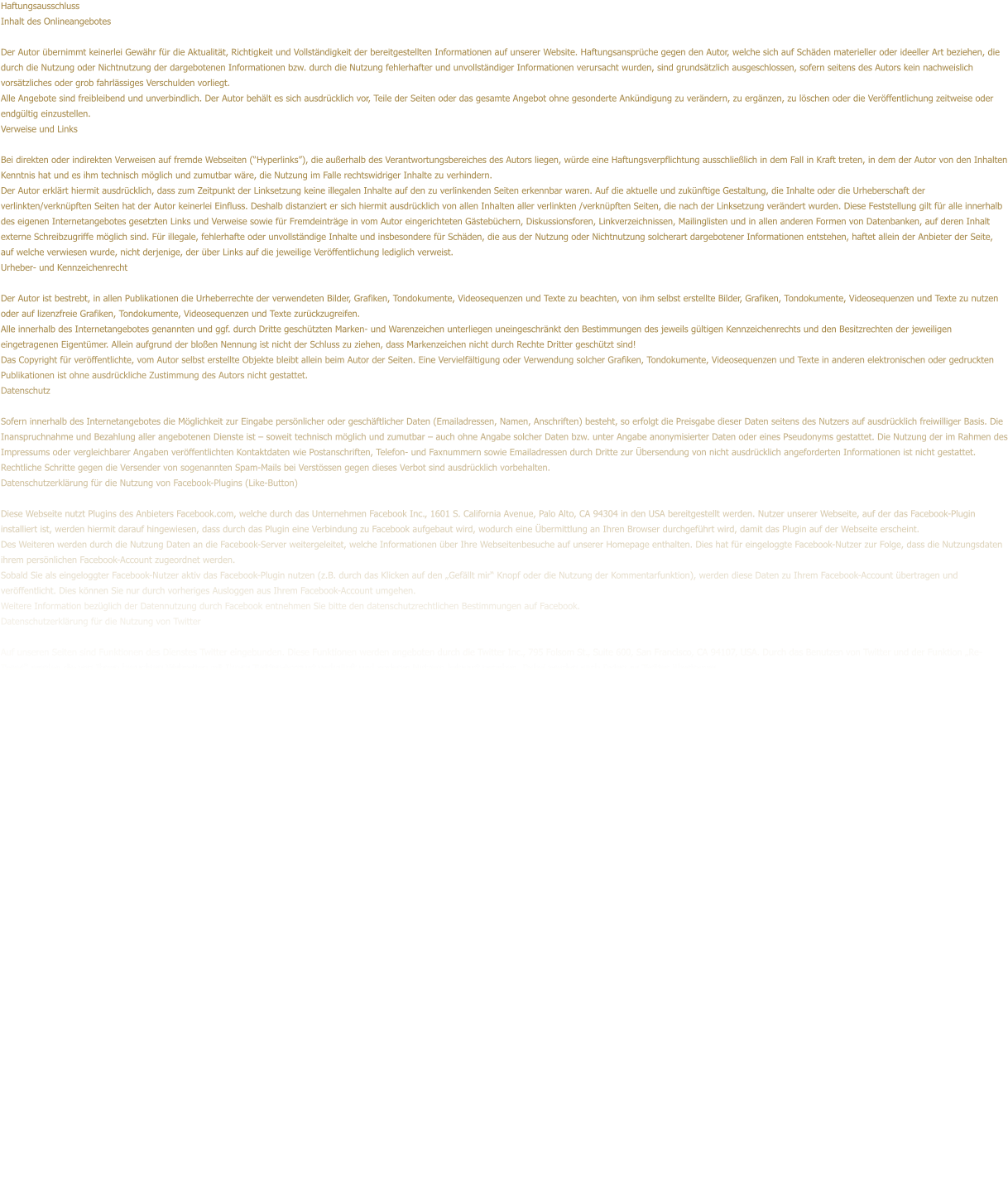 Haftungsausschluss Inhalt des Onlineangebotes  Der Autor bernimmt keinerlei Gewhr fr die Aktualitt, Richtigkeit und Vollstndigkeit der bereitgestellten Informationen auf unserer Website. Haftungsansprche gegen den Autor, welche sich auf Schden materieller oder ideeller Art beziehen, die durch die Nutzung oder Nichtnutzung der dargebotenen Informationen bzw. durch die Nutzung fehlerhafter und unvollstndiger Informationen verursacht wurden, sind grundstzlich ausgeschlossen, sofern seitens des Autors kein nachweislich vorstzliches oder grob fahrlssiges Verschulden vorliegt. Alle Angebote sind freibleibend und unverbindlich. Der Autor behlt es sich ausdrcklich vor, Teile der Seiten oder das gesamte Angebot ohne gesonderte Ankndigung zu verndern, zu ergnzen, zu lschen oder die Verffentlichung zeitweise oder endgltig einzustellen. Verweise und Links  Bei direkten oder indirekten Verweisen auf fremde Webseiten (Hyperlinks), die auerhalb des Verantwortungsbereiches des Autors liegen, wrde eine Haftungsverpflichtung ausschlielich in dem Fall in Kraft treten, in dem der Autor von den Inhalten Kenntnis hat und es ihm technisch mglich und zumutbar wre, die Nutzung im Falle rechtswidriger Inhalte zu verhindern. Der Autor erklrt hiermit ausdrcklich, dass zum Zeitpunkt der Linksetzung keine illegalen Inhalte auf den zu verlinkenden Seiten erkennbar waren. Auf die aktuelle und zuknftige Gestaltung, die Inhalte oder die Urheberschaft der verlinkten/verknpften Seiten hat der Autor keinerlei Einfluss. Deshalb distanziert er sich hiermit ausdrcklich von allen Inhalten aller verlinkten /verknpften Seiten, die nach der Linksetzung verndert wurden. Diese Feststellung gilt fr alle innerhalb des eigenen Internetangebotes gesetzten Links und Verweise sowie fr Fremdeintrge in vom Autor eingerichteten Gstebchern, Diskussionsforen, Linkverzeichnissen, Mailinglisten und in allen anderen Formen von Datenbanken, auf deren Inhalt externe Schreibzugriffe mglich sind. Fr illegale, fehlerhafte oder unvollstndige Inhalte und insbesondere fr Schden, die aus der Nutzung oder Nichtnutzung solcherart dargebotener Informationen entstehen, haftet allein der Anbieter der Seite, auf welche verwiesen wurde, nicht derjenige, der ber Links auf die jeweilige Verffentlichung lediglich verweist. Urheber- und Kennzeichenrecht  Der Autor ist bestrebt, in allen Publikationen die Urheberrechte der verwendeten Bilder, Grafiken, Tondokumente, Videosequenzen und Texte zu beachten, von ihm selbst erstellte Bilder, Grafiken, Tondokumente, Videosequenzen und Texte zu nutzen oder auf lizenzfreie Grafiken, Tondokumente, Videosequenzen und Texte zurckzugreifen. Alle innerhalb des Internetangebotes genannten und ggf. durch Dritte geschtzten Marken- und Warenzeichen unterliegen uneingeschrnkt den Bestimmungen des jeweils gltigen Kennzeichenrechts und den Besitzrechten der jeweiligen eingetragenen Eigentmer. Allein aufgrund der bloen Nennung ist nicht der Schluss zu ziehen, dass Markenzeichen nicht durch Rechte Dritter geschtzt sind! Das Copyright fr verffentlichte, vom Autor selbst erstellte Objekte bleibt allein beim Autor der Seiten. Eine Vervielfltigung oder Verwendung solcher Grafiken, Tondokumente, Videosequenzen und Texte in anderen elektronischen oder gedruckten Publikationen ist ohne ausdrckliche Zustimmung des Autors nicht gestattet. Datenschutz  Sofern innerhalb des Internetangebotes die Mglichkeit zur Eingabe persnlicher oder geschftlicher Daten (Emailadressen, Namen, Anschriften) besteht, so erfolgt die Preisgabe dieser Daten seitens des Nutzers auf ausdrcklich freiwilliger Basis. Die Inanspruchnahme und Bezahlung aller angebotenen Dienste ist  soweit technisch mglich und zumutbar  auch ohne Angabe solcher Daten bzw. unter Angabe anonymisierter Daten oder eines Pseudonyms gestattet. Die Nutzung der im Rahmen des Impressums oder vergleichbarer Angaben verffentlichten Kontaktdaten wie Postanschriften, Telefon- und Faxnummern sowie Emailadressen durch Dritte zur bersendung von nicht ausdrcklich angeforderten Informationen ist nicht gestattet. Rechtliche Schritte gegen die Versender von sogenannten Spam-Mails bei Verstssen gegen dieses Verbot sind ausdrcklich vorbehalten. Datenschutzerklrung fr die Nutzung von Facebook-Plugins (Like-Button)  Diese Webseite nutzt Plugins des Anbieters Facebook.com, welche durch das Unternehmen Facebook Inc., 1601 S. California Avenue, Palo Alto, CA 94304 in den USA bereitgestellt werden. Nutzer unserer Webseite, auf der das Facebook-Plugin installiert ist, werden hiermit darauf hingewiesen, dass durch das Plugin eine Verbindung zu Facebook aufgebaut wird, wodurch eine bermittlung an Ihren Browser durchgefhrt wird, damit das Plugin auf der Webseite erscheint. Des Weiteren werden durch die Nutzung Daten an die Facebook-Server weitergeleitet, welche Informationen ber Ihre Webseitenbesuche auf unserer Homepage enthalten. Dies hat fr eingeloggte Facebook-Nutzer zur Folge, dass die Nutzungsdaten ihrem persnlichen Facebook-Account zugeordnet werden. Sobald Sie als eingeloggter Facebook-Nutzer aktiv das Facebook-Plugin nutzen (z.B. durch das Klicken auf den Gefllt mir Knopf oder die Nutzung der Kommentarfunktion), werden diese Daten zu Ihrem Facebook-Account bertragen und verffentlicht. Dies knnen Sie nur durch vorheriges Ausloggen aus Ihrem Facebook-Account umgehen. Weitere Information bezglich der Datennutzung durch Facebook entnehmen Sie bitte den datenschutzrechtlichen Bestimmungen auf Facebook. Datenschutzerklrung fr die Nutzung von Twitter  Auf unseren Seiten sind Funktionen des Dienstes Twitter eingebunden. Diese Funktionen werden angeboten durch die Twitter Inc., 795 Folsom St., Suite 600, San Francisco, CA 94107, USA. Durch das Benutzen von Twitter und der Funktion Re-Tweet werden die von Ihnen besuchten Webseiten mit Ihrem Twitter-Account verknpft und anderen Nutzern bekannt gegeben. Dabei werden auch Daten an Twitter bertragen.  Wir weisen darauf hin, dass wir als Anbieter der Seiten keine Kenntnis vom Inhalt der bermittelten Daten sowie deren Nutzung durch Twitter erhalten. Weitere Informationen hierzu finden Sie in der Datenschutzerklrung von Twitter unter http://twitter.com/privacy.  Ihre Datenschutzeinstellungen bei Twitter knnen Sie in den Konto-Einstellungen unter http://twitter.com/account/settings ndern.  Datenschutzerklrung fr die Nutzung von Google Adsense  Diese Website benutzt Google AdSense, einen Dienst zum Einbinden von Werbeanzeigen der Google Inc. (Google). Google AdSense verwendet sog. Cookies, Textdateien, die auf Ihrem Computer gespeichert werden und die eine Analyse der Benutzung der Website ermglicht. Google AdSense verwendet auch so genannte Web Beacons (unsichtbare Grafiken). Durch diese Web Beacons knnen Informationen wie der Besucherverkehr auf diesen Seiten ausgewertet werden. Die durch Cookies und Web Beacons erzeugten Informationen ber die Benutzung dieser Website (einschlielich Ihrer IP-Adresse) und Auslieferung von Werbeformaten werden an einen Server von Google in den USA bertragen und dort gespeichert.  Diese Informationen knnen von Google an Vertragspartner von Google weiter gegeben werden. Google wird Ihre IP-Adresse jedoch nicht mit anderen von Ihnen gespeicherten Daten zusammenfhren. Sie knnen die Installation der Cookies durch eine entsprechende Einstellung Ihrer Browser Software verhindern; wir weisen Sie jedoch darauf hin, dass Sie in diesem Fall gegebenenfalls nicht smtliche Funktionen dieser Website voll umfnglich nutzen knnen. Durch die Nutzung dieser Website erklren Sie sich mit der Bearbeitung der ber Sie erhobenen Daten durch Google in der zuvor beschriebenen Art und Weise und zu dem zuvor benannten Zweck einverstanden.  Datenschutzerklrung fr die Nutzung von Google Analytics  Diese Website benutzt Google Analytics, einen Webanalysedienst der Google Inc. (Google). Google Analytics verwendet sog. Cookies, Textdateien, die auf Ihrem Computer gespeichert werden und die eine Analyse der Benutzung der Website durch Sie ermglichen. Die durch den Cookie erzeugten Informationen ber Ihre Benutzung dieser Website werden in der Regel an einen Server von Google in den USA bertragen und dort gespeichert.  Im Falle der Aktivierung der IP-Anonymisierung auf dieser Webseite, wird Ihre IP-Adresse von Google jedoch innerhalb von Mitgliedstaaten der Europischen Union oder in anderen Vertragsstaaten des Abkommens ber den Europischen Wirtschaftsraum zuvor gekrzt. Nur in Ausnahmefllen wird die volle IP-Adresse an einen Server von Google in den USA bertragen und dort gekrzt. Im Auftrag des Betreibers dieser Website wird Google diese Informationen benutzen, um Ihre Nutzung der Website auszuwerten, um Reports ber die Websiteaktivitten zusammenzustellen und um weitere mit der Websitenutzung und der Internetnutzung verbundene Dienstleistungen gegenber dem Websitebetreiber zu erbringenDie im Rahmen von Google Analytics von Ihrem Browser bermittelte IP-Adresse wird nicht mit anderen Daten von Google zusammengefhrt.  Sie knnen die Speicherung der Cookies durch eine entsprechende Einstellung Ihrer Browser-Software verhindern; wir weisen Sie jedoch darauf hin, dass Sie in diesem Fall gegebenenfalls nicht smtliche Funktionen dieser Website vollumfnglich werden nutzen knnen. Sie knnen darber hinaus die Erfassung der durch das Cookie erzeugten und auf Ihre Nutzung der Website bezogenen Daten (inkl. Ihrer IP-Adresse) an Google sowie die Verarbeitung dieser Daten durch Google verhindern, indem sie das unter dem folgenden Link verfgbare Browser-Plugin herunterladen und installieren http://tools.google.com/dlpage/gaoptout?hl=de. Quelle: Haftungsausschluss von Haftungsausschluss.org und das www.datenschutzgesetz.de